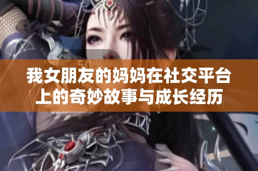 我女朋友的妈妈在社交平台上的奇妙故事与成长经历