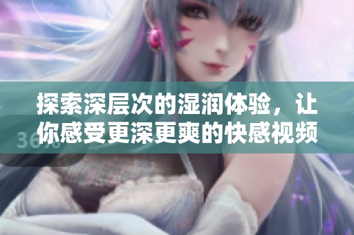 探索深层次的湿润体验，让你感受更深更爽的快感视频