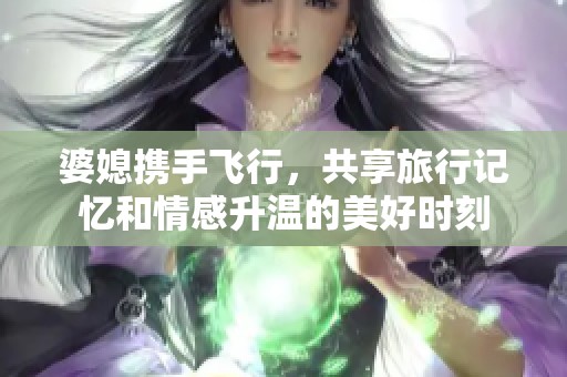 婆媳携手飞行，共享旅行记忆和情感升温的美好时刻