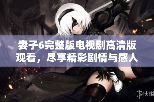 妻子6完整版电视剧高清版观看，尽享精彩剧情与感人时刻