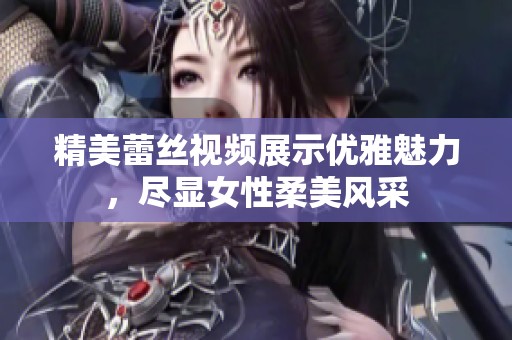 精美蕾丝视频展示优雅魅力，尽显女性柔美风采