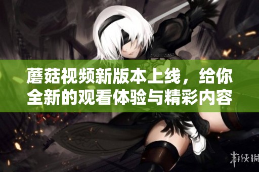 蘑菇视频新版本上线，给你全新的观看体验与精彩内容