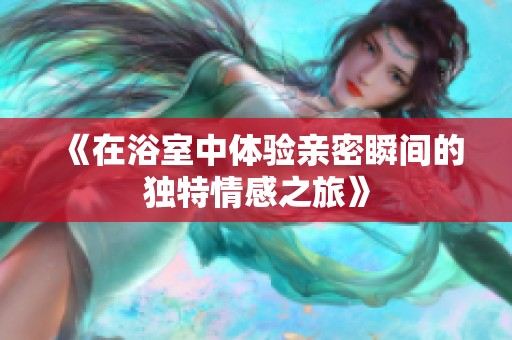 《在浴室中体验亲密瞬间的独特情感之旅》