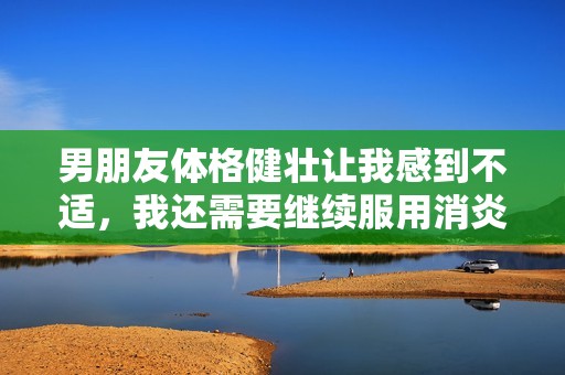 男朋友体格健壮让我感到不适，我还需要继续服用消炎药