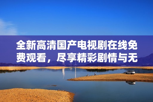 全新高清国产电视剧在线免费观看，尽享精彩剧情与无限乐趣