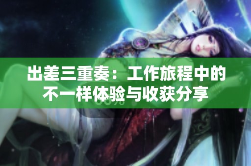 出差三重奏：工作旅程中的不一样体验与收获分享