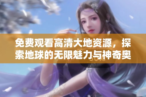免费观看高清大地资源，探索地球的无限魅力与神奇奥秘