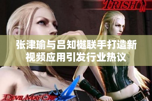 张津瑜与吕知樾联手打造新视频应用引发行业热议