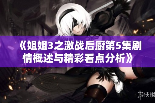 《姐姐3之激战后厨第5集剧情概述与精彩看点分析》
