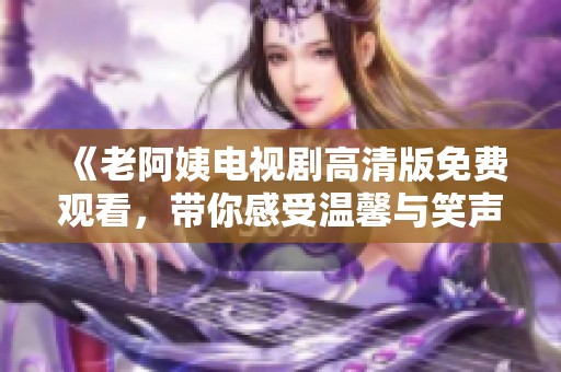 《老阿姨电视剧高清版免费观看，带你感受温馨与笑声》