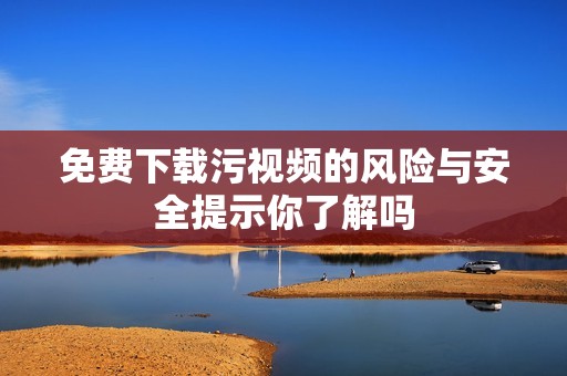 免费下载污视频的风险与安全提示你了解吗