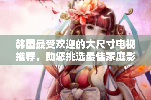 韩国最受欢迎的大尺寸电视推荐，助您挑选最佳家庭影音伴侣