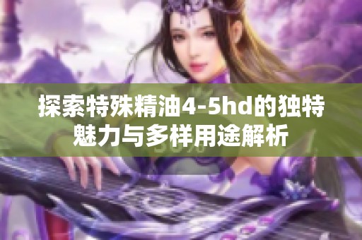 探索特殊精油4-5hd的独特魅力与多样用途解析