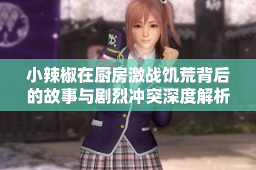 小辣椒在厨房激战饥荒背后的故事与剧烈冲突深度解析