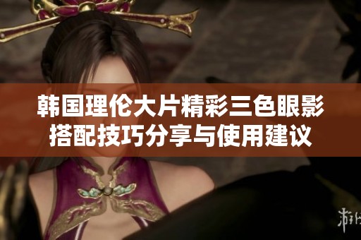 韩国理伦大片精彩三色眼影搭配技巧分享与使用建议