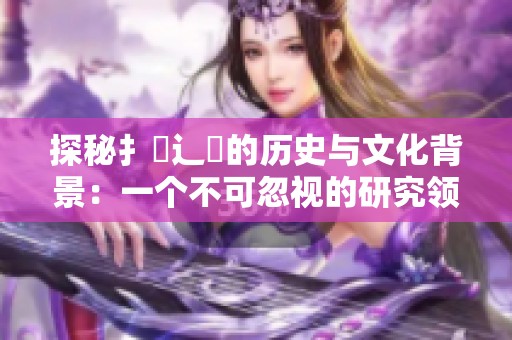 探秘扌喿辶畐的历史与文化背景：一个不可忽视的研究领域