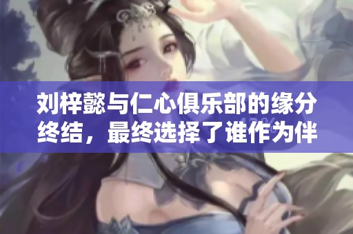 刘梓懿与仁心俱乐部的缘分终结，最终选择了谁作为伴侣