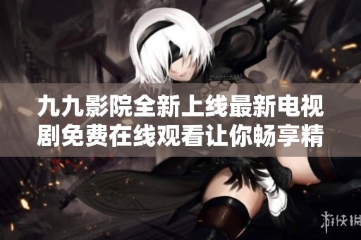 九九影院全新上线最新电视剧免费在线观看让你畅享精彩剧情