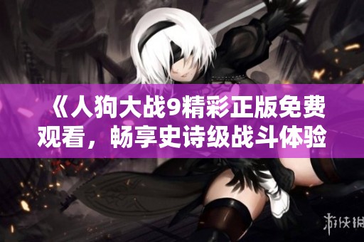 《人狗大战9精彩正版免费观看，畅享史诗级战斗体验》