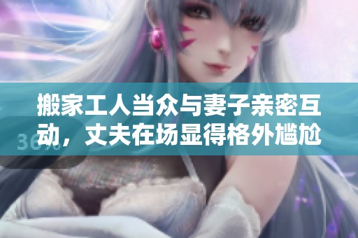 搬家工人当众与妻子亲密互动，丈夫在场显得格外尴尬