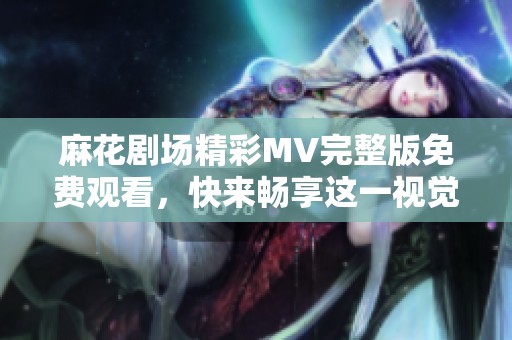 麻花剧场精彩MV完整版免费观看，快来畅享这一视觉盛宴吧