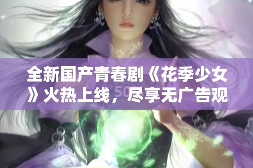 全新国产青春剧《花季少女》火热上线，尽享无广告观看乐趣