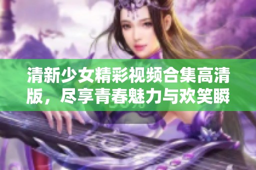 清新少女精彩视频合集高清版，尽享青春魅力与欢笑瞬间