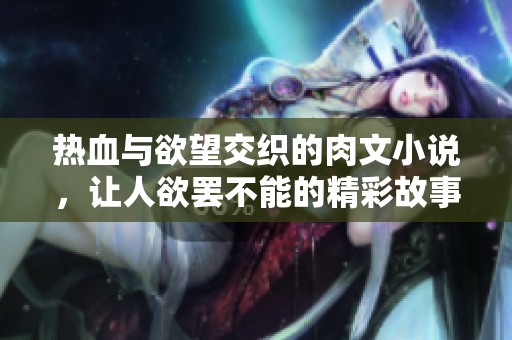 热血与欲望交织的肉文小说，让人欲罢不能的精彩故事体验