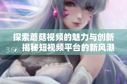 探索蘑菇视频的魅力与创新，揭秘短视频平台的新风潮
