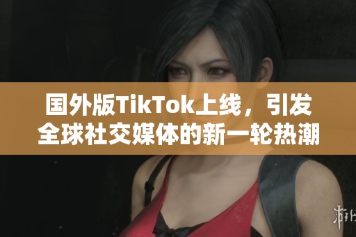 国外版TikTok上线，引发全球社交媒体的新一轮热潮与挑战