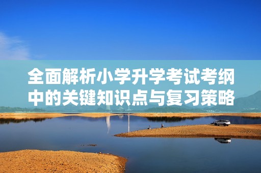 全面解析小学升学考试考纲中的关键知识点与复习策略