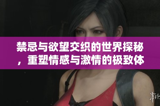 禁忌与欲望交织的世界探秘，重塑情感与激情的极致体验