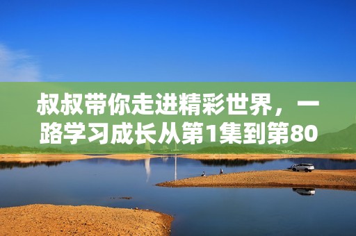 叔叔带你走进精彩世界，一路学习成长从第1集到第80集