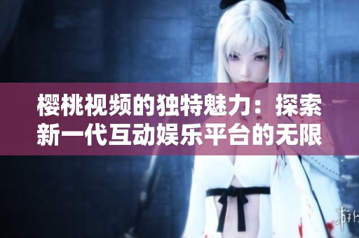 樱桃视频的独特魅力：探索新一代互动娱乐平台的无限可能