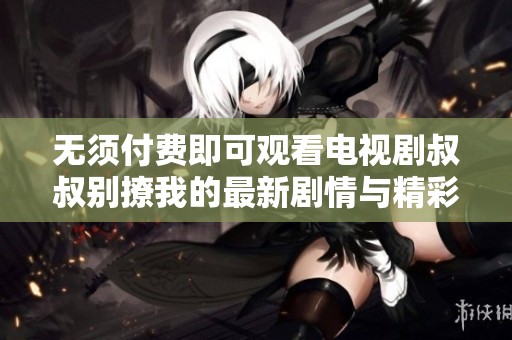 无须付费即可观看电视剧叔叔别撩我的最新剧情与精彩片段