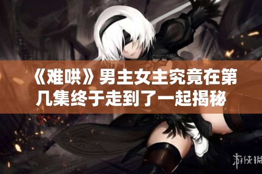 《难哄》男主女主究竟在第几集终于走到了一起揭秘