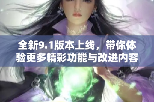 全新9.1版本上线，带你体验更多精彩功能与改进内容