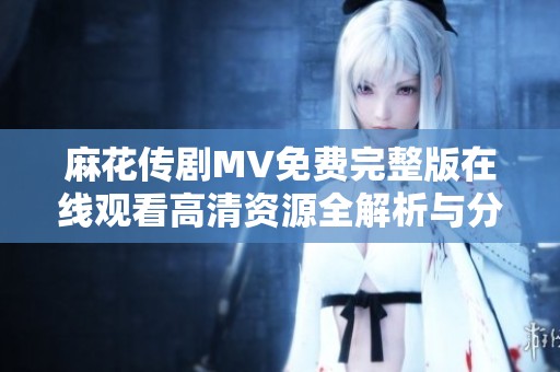 麻花传剧MV免费完整版在线观看高清资源全解析与分享