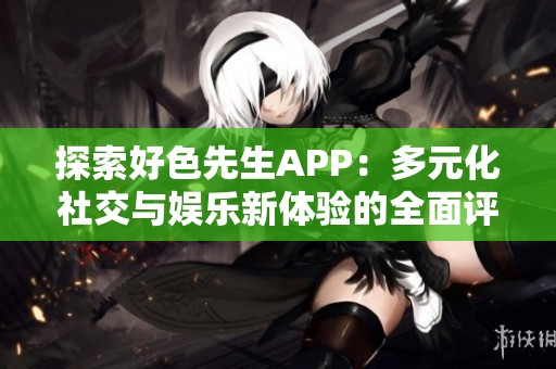 探索好色先生APP：多元化社交与娱乐新体验的全面评测