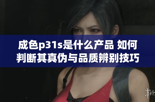 成色p31s是什么产品 如何判断其真伪与品质辨别技巧