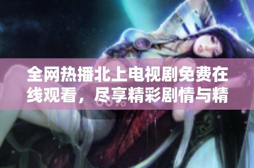 全网热播北上电视剧免费在线观看，尽享精彩剧情与精彩演技