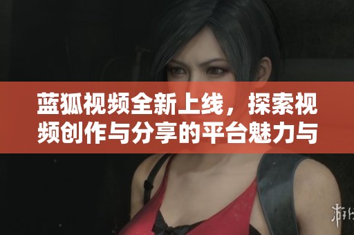蓝狐视频全新上线，探索视频创作与分享的平台魅力与可能性