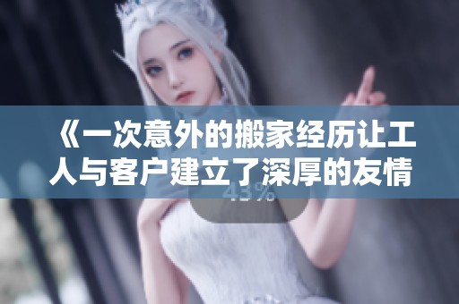 《一次意外的搬家经历让工人与客户建立了深厚的友情》