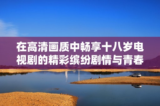 在高清画质中畅享十八岁电视剧的精彩缤纷剧情与青春记忆