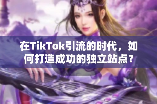 在TikTok引流的时代，如何打造成功的独立站点？
