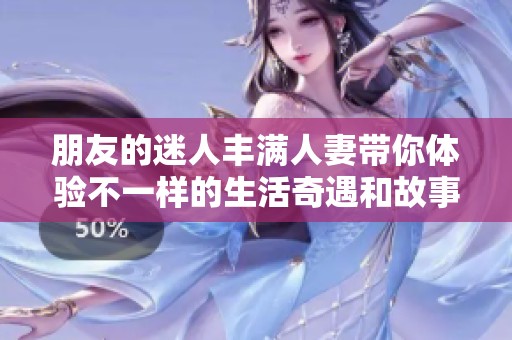 朋友的迷人丰满人妻带你体验不一样的生活奇遇和故事