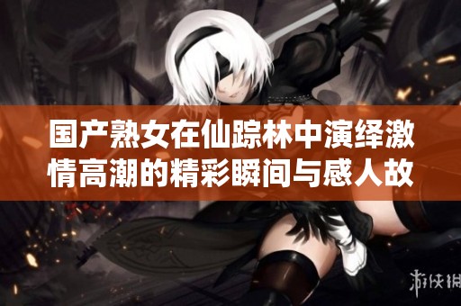 国产熟女在仙踪林中演绎激情高潮的精彩瞬间与感人故事