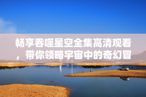 畅享吞噬星空全集高清观看，带你领略宇宙中的奇幻冒险之旅
