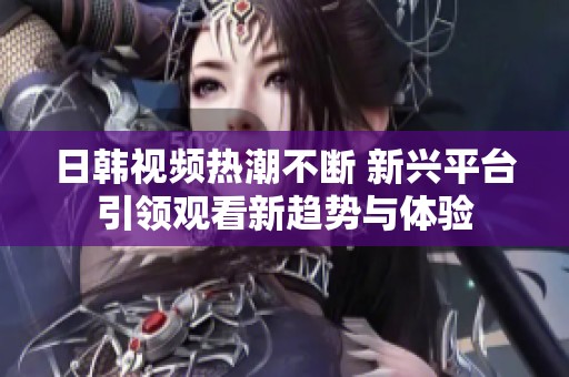 日韩视频热潮不断 新兴平台引领观看新趋势与体验
