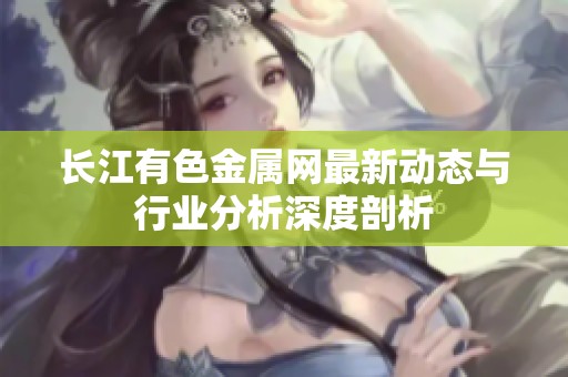 长江有色金属网最新动态与行业分析深度剖析